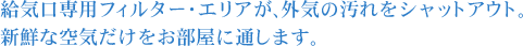 給気口専用フィルター・エリアが、外気の汚れをシャットアウト。新鮮な空気だけをお部屋に通します。